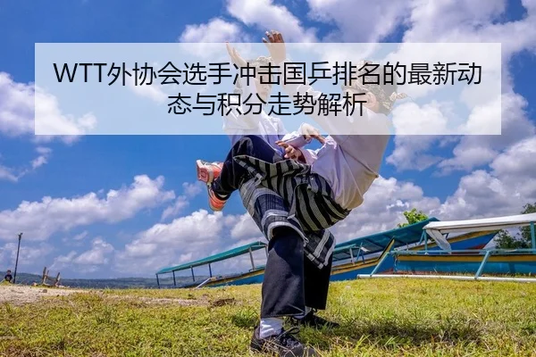 WTT外协会选手冲击国乒排名的最新动态与积分走势解析